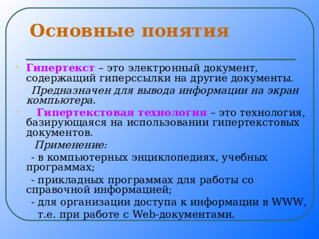 Основные понятия Гипертекст – это электронный документ, содержащий гиперссылки на другие документы.  Предназначен для вывода информации на экран компьютера.  Гипертекстовая технология – это технология, базирующаяся на использовании гипертекстовых документов.  Применение:   - в компьютерных энциклопедиях, учебных программах;  - прикладных программах для работы со справочной информацией;  - для организации доступа к информации в WWW ,  т.е. при работе с W е b -документами. 