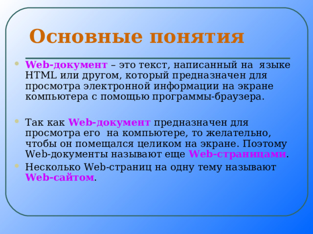 Основные понятия W е b -документ – это текст, написанный на языке HTML или другом, который предназначен для просмотра электронной информации на экране компьютера с помощью программы-браузера.  Так как W е b -документ предназначен для просмотра его на компьютере, то желательно, чтобы он помещался целиком на экране. Поэтому W е b -документы называют еще W е b -страницами . Несколько W е b -страниц на одну тему называют W е b -сайтом . 