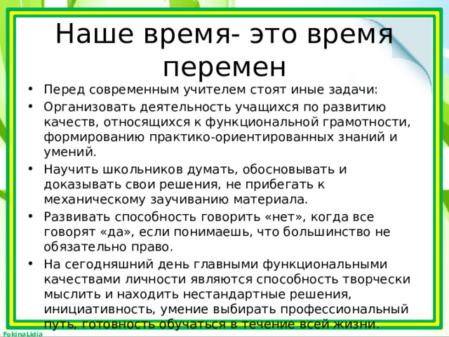 Наше время- это время перемен Перед современным учителем стоят иные задачи: Организовать деятельность учащихся по развитию качеств, относящихся к функциональной грамотности, формированию практико-ориентированных знаний и умений. Научить школьников думать, обосновывать и доказывать свои решения, не прибегать к механическому заучиванию материала. Развивать способность говорить «нет», когда все говорят «да», если понимаешь, что большинство не обязательно право. На сегодняшний день главными функциональными качествами личности являются способность творчески мыслить и находить нестандартные решения, инициативность, умение выбирать профессиональный путь, готовность обучаться в течение всей жизни . 