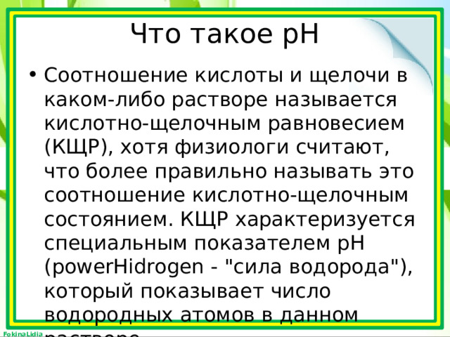 Что такое рН Соотношение кислоты и щелочи в каком-либо растворе называется кислотно-щелочным равновесием (КЩР), хотя физиологи считают, что более правильно называть это соотношение кислотно-щелочным состоянием. КЩР характеризуется специальным показателем рН (powerHidrogen - 