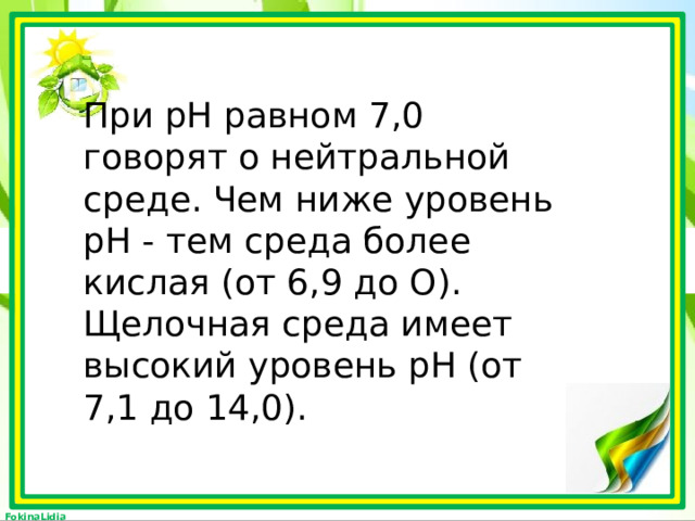  При рН равном 7,0 говорят о нейтральной среде. Чем ниже уровень рН - тем среда более кислая (от 6,9 до О). Щелочная среда имеет высокий уровень рН (от 7,1 до 14,0). 