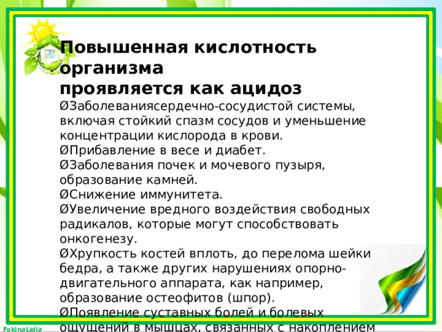 Повышенная кислотность организма  проявляется как ацидоз  ØЗаболеваниясердечно-сосудистой системы, включая стойкий спазм сосудов и уменьшение концентрации кислорода в крови.  ØПрибавление в весе и диабет.  ØЗаболевания почек и мочевого пузыря, образование камней.  ØСнижение иммунитета.  ØУвеличение вредного воздействия свободных радикалов, которые могут способствовать онкогенезу.  ØХрупкость костей вплоть, до перелома шейки бедра, а также других нарушениях опорно-двигательного аппарата, как например, образование остеофитов (шпор).  ØПоявление суставных болей и болевых ощущений в мышцах, связанных с накоплением молочной кислоты.  ØОбщая слабость.   