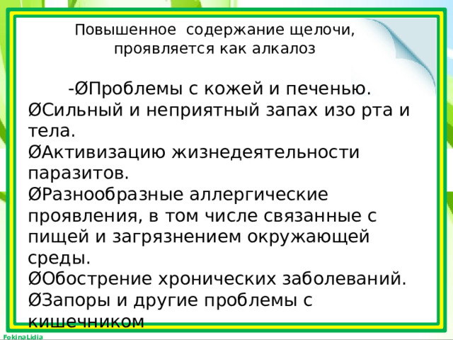 Повышенное содержание щелочи, проявляется как алкалоз  -ØПроблемы с кожей и печенью. ØСильный и неприятный запах изо рта и тела. ØАктивизацию жизнедеятельности паразитов. ØРазнообразные аллергические проявления, в том числе связанные с пищей и загрязнением окружающей среды. ØОбострение хронических заболеваний. ØЗапоры и другие проблемы с кишечником 