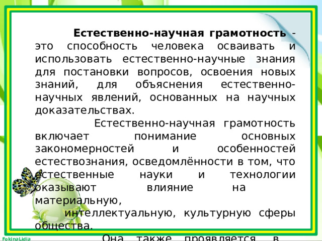  Естественно-научная грамотность - это способность человека осваивать и использовать естественно-научные знания для постановки вопросов, освоения новых знаний, для объяснения естественно-научных явлений, основанных на научных доказательствах.  Естественно-научная грамотность включает понимание основных закономерностей и особенностей естествознания, осведомлённости в том, что естественные науки и технологии оказывают влияние на материальную,  интеллектуальную, культурную сферы общества.  Она также проявляется в активной  гражданской позиции при рассмотрении  проблем, связанных с естествознанием. 