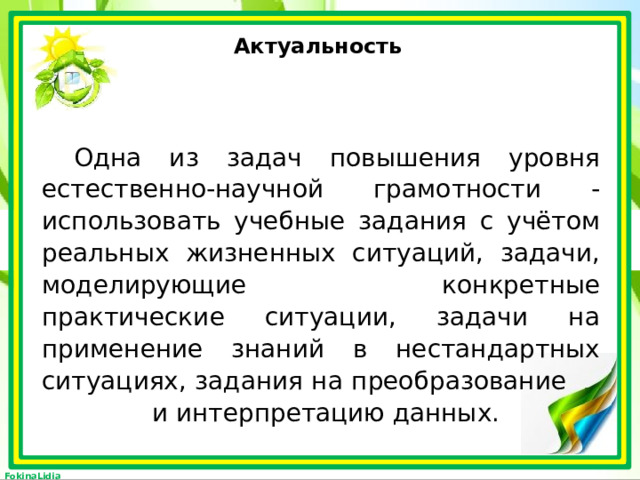 Актуальность Одна из задач повышения уровня естественно-научной грамотности - использовать учебные задания с учётом реальных жизненных ситуаций, задачи, моделирующие конкретные практические ситуации, задачи на применение знаний в нестандартных ситуациях, задания на преобразование и интерпретацию данных. 