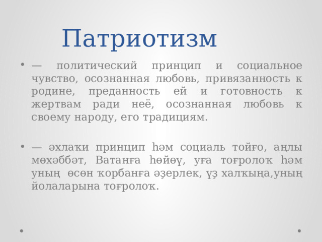  Патриотизм — политический принцип и социальное чувство, осоз­нан­ная любовь, привязанность к родине, преданность ей и готовность к жертвам ради неё, осознанная любовь к своему народу, его традициям. — әхлаҡи принцип һәм социаль тойғо, аңлы мөхәббәт, Ватанға һөйөү, уға тоғролоҡ һәм уның өсөн ҡорбанға әҙерлек, үҙ халҡыңа,уның йолаларына тоғролоҡ. 
