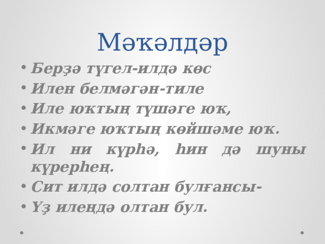 Мәҡәлдәр Берҙә түгел-илдә көс Илен белмәгән-тиле Иле юҡтың түшәге юҡ, Икмәге юҡтың көйшәме юҡ. Ил ни күрһә, һин дә шуны күрерһең. Сит илдә солтан булғансы- Үҙ илеңдә олтан бул. 