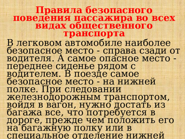 Правила безопасного поведения пассажира во всех видах общественного транспорта В легковом автомобиле наиболее безопасное место - справа сза­ди от водителя. А самое опасное место -переднее сиденье рядом с водителем. В поезде самое безопасное место - на нижней полке. При следовании железнодорожным транспортом, войдя в вагон, нужно достать из багажа все, что потребуется в дороге, прежде чем положить его на багажную полку или в специальное отделение нижней полки. Деньги и документы должны находиться при вас. В случае аварии не­обходимо в первую очередь спасать жизнь, а не вещи! 