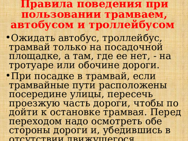 Правила поведения при пользовании трамваем, автобусом и троллейбусом Ожидать автобус, троллейбус, трамвай только на посадочной площадке, а там, где ее нет, - на тротуаре или обочине дороги. При посадке в трамвай, если трамвайные пути расположены посередине улицы, пересечь проезжую часть дороги, чтобы по­дойти к остановке трамвая. Перед переходом надо осмотреть обе стороны дороги и, убедившись в отсутствии движущегося транспорта, направиться к остановившемуся трамваю. 