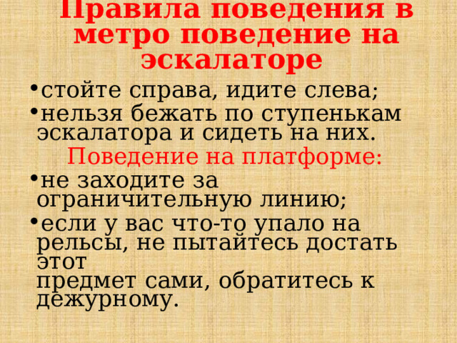 Правила поведения в метро поведение на эскалаторе стойте справа, идите слева; нельзя бежать по ступенькам эскалатора и сидеть на них.  Поведение на платформе: не заходите за ограничительную линию; если у вас что-то упало на рельсы, не пытайтесь достать этот  предмет сами, обратитесь к дежурному. 
