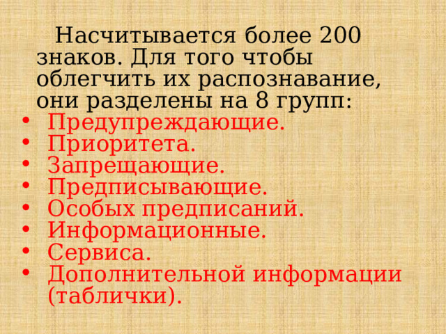  Насчитывается более 200 знаков. Для того чтобы облегчить их распознавание, они разделены на 8 групп: Предупреждающие. Приоритета. Запрещающие. Предписывающие. Особых предписаний. Информационные. Сервиса. Дополнительной информации (таблички). 