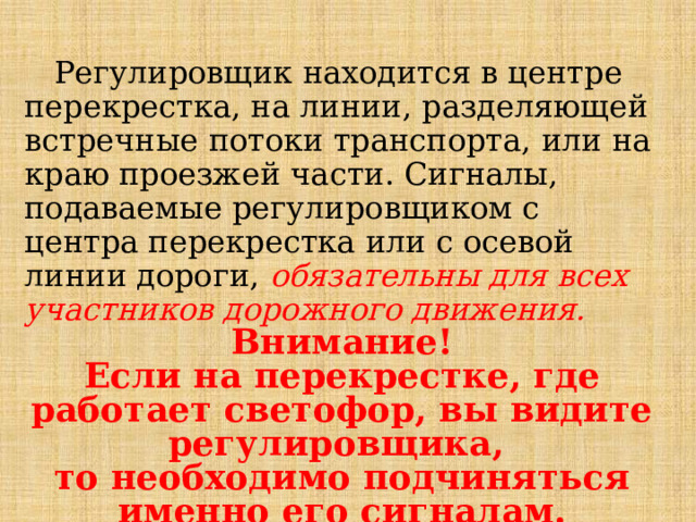  Регулировщик находится в центре перекрестка, на линии, разделяющей встречные потоки транспорта, или на краю проезжей части. Сигналы, подаваемые регулировщиком с центра перекрестка или с осевой  линии дороги, обязательны для всех участников дорожного движения.  Внимание! Если на перекрестке, где работает светофор, вы видите регулировщика, то необходимо подчиняться именно его сигналам. 