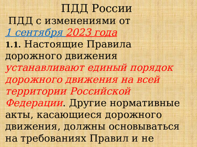 ПДД России  ПДД с изменениями от  1 сентября 2023 года 1.1.  Настоящие Правила дорожного движения устанавливают единый порядок дорожного движения на всей территории Российской Федерации . Другие нормативные акты, касающиеся дорожного движения, должны основываться на требованиях Правил и не противоречить им. 