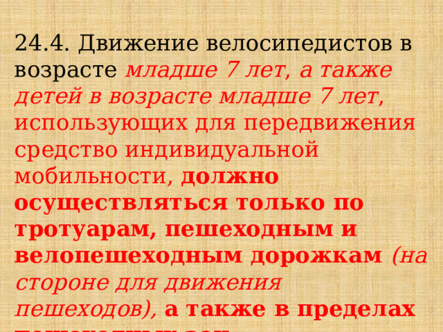 24.4. Движение велосипедистов в возрасте младше 7 лет ,  а также детей в возрасте младше 7 лет ,  использующих для передвижения средство индивидуальной мобильности, должно осуществляться только по тротуарам, пешеходным и велопешеходным дорожкам (на стороне для движения пешеходов), а также в пределах пешеходных зон. 