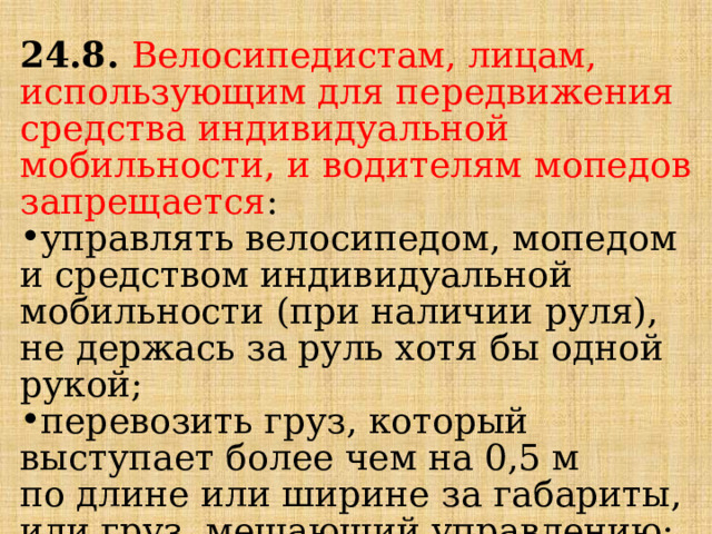 24.8.  Велосипедистам, лицам, использующим для передвижения средства индивидуальной мобильности, и водителям мопедов запрещается : управлять велосипедом, мопедом и средством индивидуальной мобильности (при наличии руля), не держась за руль хотя бы одной рукой; перевозить груз, который выступает более чем на 0,5 м по длине или ширине за габариты, или груз, мешающий управлению; 