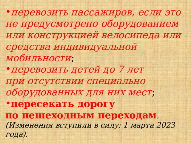 перевозить пассажиров, если это не предусмотрено оборудованием или конструкцией велосипеда или средства индивидуальной мобильности ; перевозить детей до 7 лет при отсутствии специально оборудованных для них мест ; пересекать дорогу по пешеходным переходам .(Изменения вступили в силу: 1 марта 2023 года). 