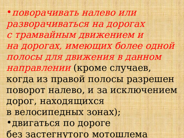 поворачивать налево или разворачиваться на дорогах с трамвайным движением и на дорогах, имеющих более одной полосы для движения в данном направлении (кроме случаев, когда из правой полосы разрешен поворот налево, и за исключением дорог, находящихся в велосипедных зонах); двигаться по дороге без застегнутого мотошлема (для водителей мопедов); 