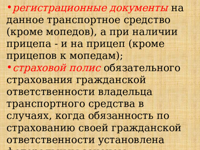регистрационные документы на данное транспортное средство (кроме мопедов), а при наличии прицепа - и на прицеп (кроме прицепов к мопедам); страховой полис обязательного страхования гражданской ответственности владельца транспортного средства в случаях, когда обязанность по страхованию своей гражданской ответственности установлена федеральным законом. 