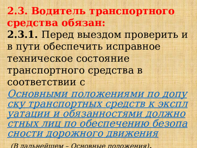 2.3. Водитель транспортного средства обязан: 2.3.1.  Перед выездом проверить и в пути обеспечить исправное техническое состояние транспортного средства в соответствии с  Основными положениями по допуску транспортных средств к эксплуатации и обязанностями должностных лиц по обеспечению безопасности дорожного движения   (В дальнейшем – Основные положения) . 
