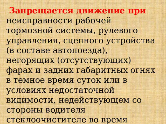  Запрещается движение при неисправности рабочей тормозной системы, рулевого управления, сцепного устройства (в составе автопоезда), негорящих (отсутствующих) фарах и задних габаритных огнях в темное время суток или в условиях недостаточной видимости, недействующем со стороны водителя стеклоочистителе во время дождя или снегопада. 