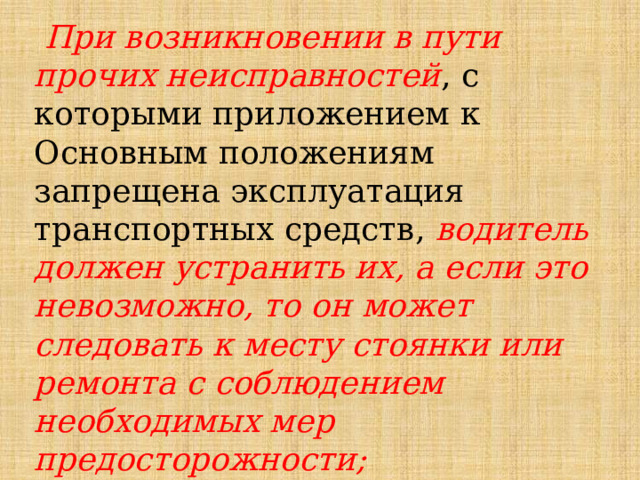  При возникновении в пути прочих неисправностей , с которыми приложением к Основным положениям запрещена эксплуатация транспортных средств, водитель должен устранить их, а если это невозможно, то он может следовать к месту стоянки или ремонта с соблюдением необходимых мер предосторожности; 