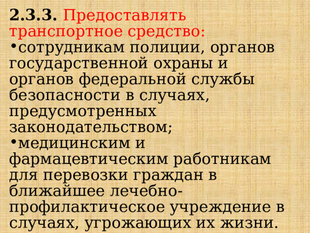 2.3.3.  Предоставлять транспортное средство: сотрудникам полиции, органов государственной охраны и органов федеральной службы безопасности в случаях, предусмотренных законодательством; медицинским и фармацевтическим работникам для перевозки граждан в ближайшее лечебно-профилактическое учреждение в случаях, угрожающих их жизни. 