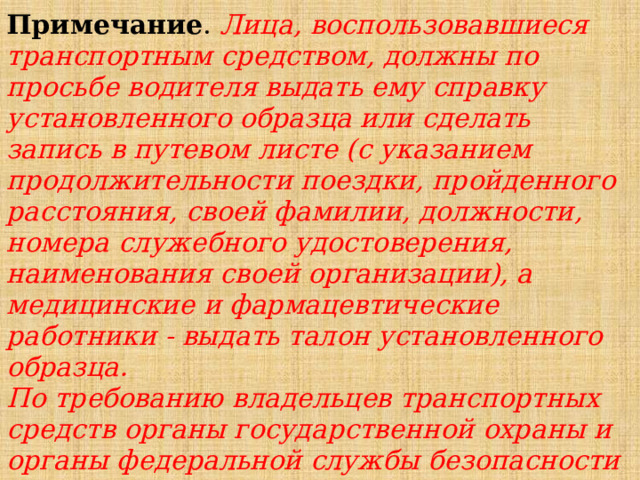 Примечание . Лица, воспользовавшиеся транспортным средством, должны по просьбе водителя выдать ему справку установленного образца или сделать запись в путевом листе (с указанием продолжительности поездки, пройденного расстояния, своей фамилии, должности, номера служебного удостоверения, наименования своей организации), а медицинские и фармацевтические работники - выдать талон установленного образца. По требованию владельцев транспортных средств органы государственной охраны и органы федеральной службы безопасности возмещают им в установленном порядке причиненные убытки, расходы либо ущерб в соответствии с законодательством. 