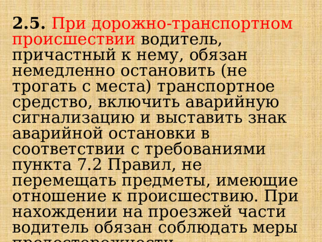 2.5.  При дорожно-транспортном происшествии водитель, причастный к нему, обязан немедленно остановить (не трогать с места) транспортное средство, включить аварийную сигнализацию и выставить знак аварийной остановки в соответствии с требованиями пункта 7.2 Правил, не перемещать предметы, имеющие отношение к происшествию. При нахождении на проезжей части водитель обязан соблюдать меры предосторожности. 