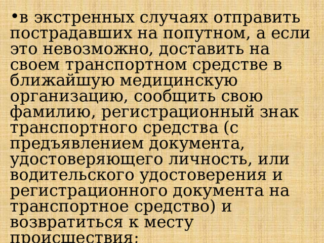 в экстренных случаях отправить пострадавших на попутном, а если это невозможно, доставить на своем транспортном средстве в ближайшую медицинскую организацию, сообщить свою фамилию, регистрационный знак транспортного средства (с предъявлением документа, удостоверяющего личность, или водительского удостоверения и регистрационного документа на транспортное средство) и возвратиться к месту происшествия; 