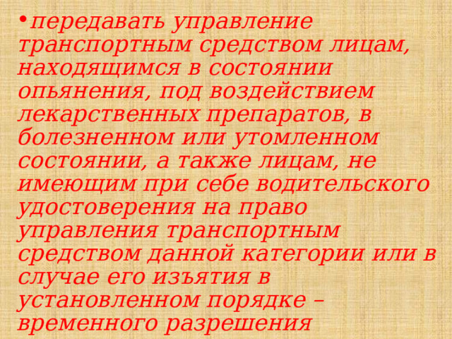 передавать управление транспортным средством лицам, находящимся в состоянии опьянения, под воздействием лекарственных препаратов, в болезненном или утомленном состоянии, а также лицам, не имеющим при себе водительского удостоверения на право управления транспортным средством данной категории или в случае его изъятия в установленном порядке – временного разрешения 