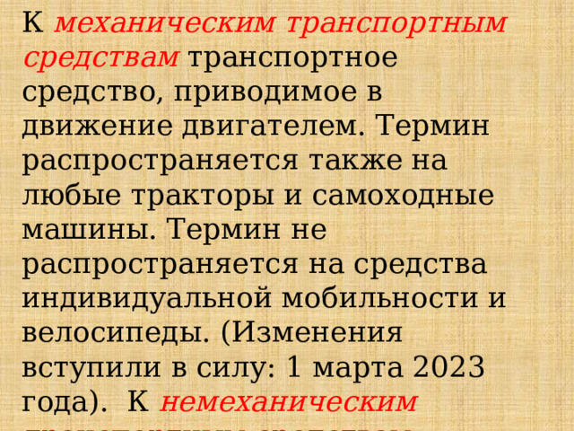 К  механическим транспортным средствам транспортное средство, приводимое в движение двигателем. Термин распространяется также на любые тракторы и самоходные машины. Термин не распространяется на средства индивидуальной мобильности и велосипеды. (Изменения вступили в силу: 1 марта 2023 года). К  немеханическим транспортным средствам относятся велосипеды, мопеды и прицепы. 