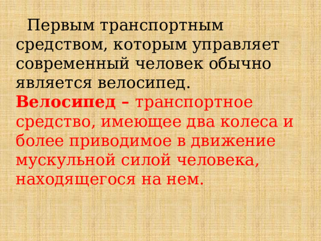  Первым транспортным средством, которым управляет современный человек обычно является велосипед. Велосипед – транспортное средство, имеющее два колеса и более приводимое в движение мускульной силой человека, находящегося на нем. 