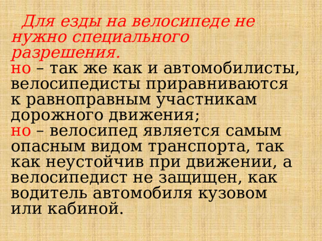  Для езды на велосипеде не нужно специального разрешения. но  – так же как и автомобилисты, велосипедисты приравниваются к равноправным участникам дорожного движения; но  – велосипед является самым опасным видом транспорта, так как неустойчив при движении, а велосипедист не защищен, как водитель автомобиля кузовом или кабиной. 