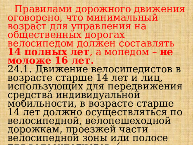  Правилами дорожного движения оговорено, что минимальный возраст для управления на общественных дорогах велосипедом должен составлять 14 полных лет , а мопедом – не моложе 16 лет. 24.1. Движение велосипедистов в возрасте старше 14 лет и лиц, использующих для передвижения средства индивидуальной мобильности, в возрасте старше 14 лет должно осуществляться по велосипедной, велопешеходной дорожкам, проезжей части велосипедной зоны или полосе для велосипедистов. ( Изменения вступили в силу: 1 марта 2023 года ). 