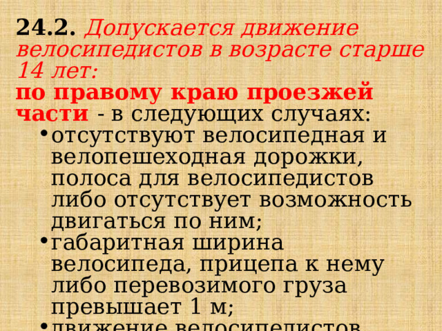 24.2.   Допускается движение велосипедистов в возрасте старше 14 лет: по правому краю проезжей части - в следующих случаях: отсутствуют велосипедная и велопешеходная дорожки, полоса для велосипедистов либо отсутствует возможность двигаться по ним; габаритная ширина велосипеда, прицепа к нему либо перевозимого груза превышает 1 м; движение велосипедистов осуществляется в колоннах; отсутствуют велосипедная и велопешеходная дорожки, полоса для велосипедистов либо отсутствует возможность двигаться по ним; габаритная ширина велосипеда, прицепа к нему либо перевозимого груза превышает 1 м; движение велосипедистов осуществляется в колоннах; 