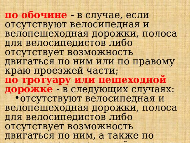 по обочине - в случае, если отсутствуют велосипедная и велопешеходная дорожки, полоса для велосипедистов либо отсутствует возможность двигаться по ним или по правому краю проезжей части; по тротуару или пешеходной дорожке - в следующих случаях: отсутствуют велосипедная и велопешеходная дорожки, полоса для велосипедистов либо отсутствует возможность двигаться по ним, а также по правому краю проезжей части или обочине; отсутствуют велосипедная и велопешеходная дорожки, полоса для велосипедистов либо отсутствует возможность двигаться по ним, а также по правому краю проезжей части или обочине; 
