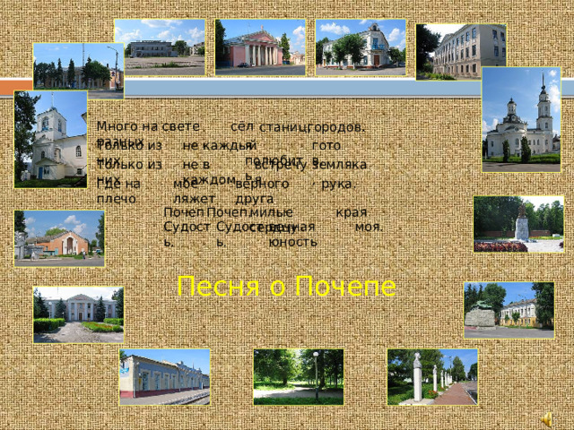 городов . станиц , сёл, Много на свете разных готов. я полюбить Только  из них не каждый Только  из них не в каждом встречу я земляка, мое ляжет верного друга рука. Где на плечо края . милые сердцу Почеп , Почеп , Судость , Судость , вечная юность моя . Песня о Почепе  