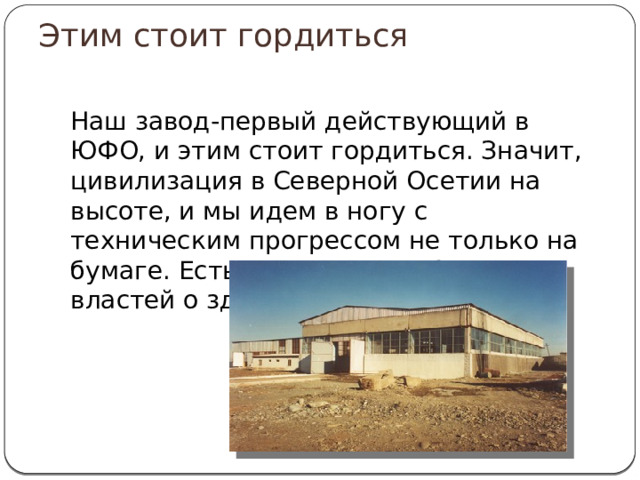 Этим стоит гордиться Наш завод-первый действующий в ЮФО, и этим стоит гордиться. Значит, цивилизация в Северной Осетии на высоте, и мы идем в ногу с техническим прогрессом не только на бумаге. Есть и реальная забота властей о здоровье населения. 