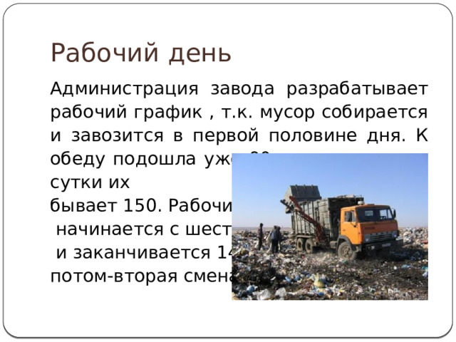 Рабочий день Администрация завода разрабатывает рабочий график , т.к. мусор собирается и завозится в первой половине дня. К обеду подошла уже 90-я машина , а за сутки их бывает 150. Рабочий день  начинается с шести утра  и заканчивается 14.00, потом-вторая смена. 