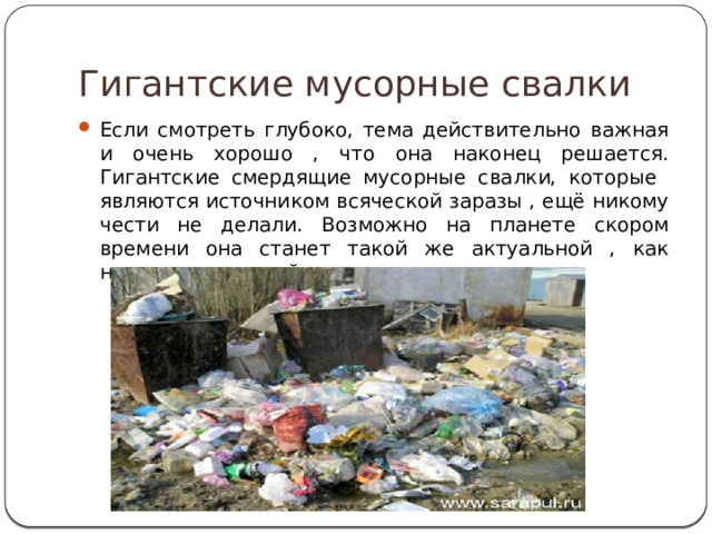 Гигантские мусорные свалки Если смотреть глубоко, тема действительно важная и очень хорошо , что она наконец решается. Гигантские смердящие мусорные свалки, которые являются источником всяческой заразы , ещё никому чести не делали. Возможно на планете скором времени она станет такой же актуальной , как нехватка питьевой воды и продовольствия . 
