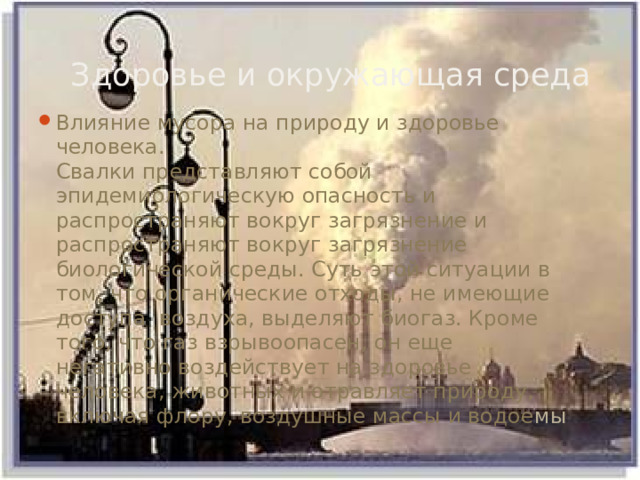 Здоровье и окружающая среда Влияние мусора на природу и здоровье человека.  Свалки представляют собой эпидемиологическую опасность и распространяют вокруг загрязнение и распространяют вокруг загрязнение биологической среды. Суть этой ситуации в том, что органические отходы, не имеющие доступа воздуха, выделяют биогаз. Кроме того, что газ взрывоопасен, он еще негативно воздействует на здоровье человека, животных и отравляет природу, включая флору, воздушные массы и водое мы 
