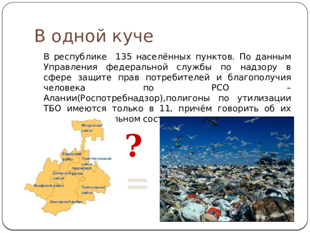 В одной куче В республике 135 населённых пунктов. По данным Управления федеральной службы по надзору в сфере защите прав потребителей и благополучия человека по РСО –Алании(Роспотребнадзор),полигоны по утилизации ТБО имеются только в 11, причём говорить об их удовлетворительном состоянии не приходится. ? = 