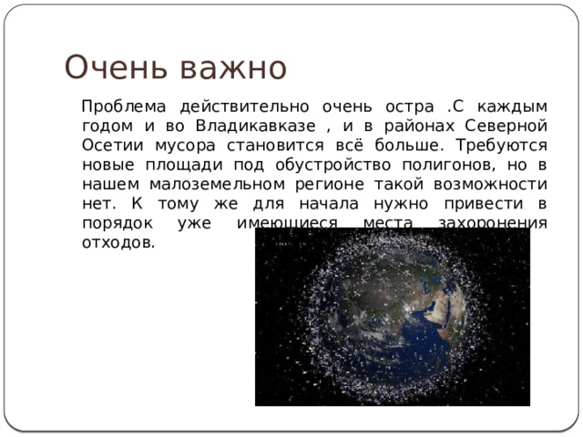 Очень важно Проблема действительно очень остра .С каждым годом и во Владикавказе , и в районах Северной Осетии мусора становится всё больше. Требуются новые площади под обустройство полигонов, но в нашем малоземельном регионе такой возможности нет. К тому же для начала нужно привести в порядок уже имеющиеся места захоронения отходов. 