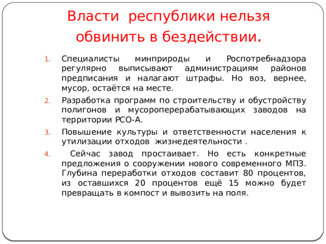 Власти республики нельзя  обвинить в бездействии . Специалисты минприроды и Роспотребнадзора регулярно выписывают администрациям районов предписания и налагают штрафы. Но воз, вернее, мусор, остаётся на месте. Разработка программ по строительству и обустройству полигонов и мусороперерабатывающих заводов на территории РСО-А. Повышение культуры и ответственности населения к утилизации отходов жизнедеятельности .  Сейчас завод простаивает. Но есть конкретные предложения о сооружении нового современного МПЗ. Глубина переработки отходов составит 80 процентов, из оставшихся 20 процентов ещё 15 можно будет превращать в компост и вывозить на поля. 