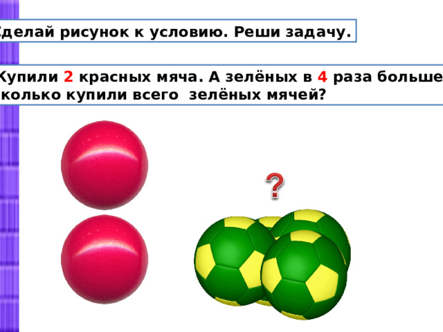 Сделай рисунок к условию. Реши задачу.  Купили 2 красных мяча. А зелёных в 4 раза больше.  Сколько купили всего зелёных мячей? 