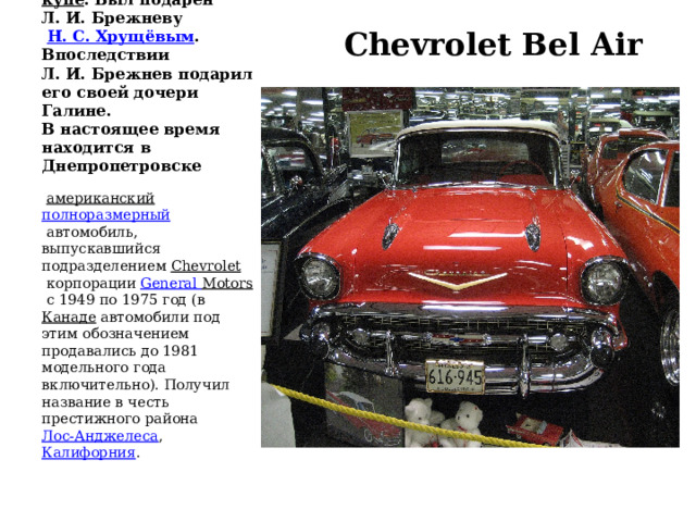    (1955, США). Кузов  купе . Был подарен Л. И. Брежневу    Н. С. Хрущёвым . Впоследствии Л. И. Брежнев подарил его своей дочери Галине.  В настоящее время находится в Днепропетровске    Chevrolet Bel Air   американский   полноразмерный  автомобиль, выпускавшийся подразделением  Chevrolet  корпорации  General  Motors  с 1949 по 1975 год (в  Канаде  автомобили под этим обозначением продавались до 1981 модельного года включительно). Получил название в честь престижного района  Лос-Анджелеса ,  Калифорния . 