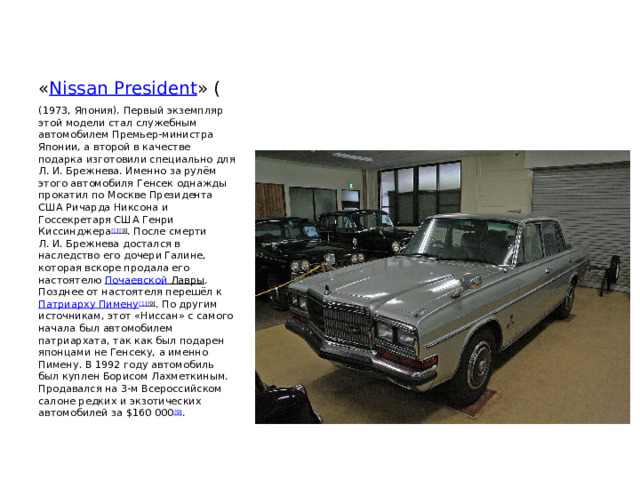 « Nissan President » ( (1973, Япония). Первый экземпляр этой модели стал служебным автомобилем Премьер-министра Японии, а второй в качестве подарка изготовили специально для Л. И. Брежнева. Именно за рулём этого автомобиля Генсек однажды прокатил по Москве Президента США Ричарда Никсона и Госсекретаря США Генри Киссинджера [1] [9] . После смерти Л. И. Брежнева достался в наследство его дочери Галине, которая вскоре продала его настоятелю  Почаевской Лавры . Позднее от настоятеля перешёл к  Патриарху Пимену [1] [9] . По другим источникам, этот «Ниссан» с самого начала был автомобилем патриархата, так как был подарен японцами не Генсеку, а именно Пимену. В 1992 году автомобиль был куплен Борисом Лахметкиным. Продавался на 3-м Всероссийском салоне редких и экзотических автомобилей за $160 000 [9] . 