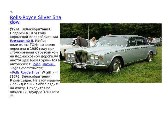 « Rolls-Royce Silver Shadow »  (1974, Великобритания). Подарен в 1974 году королевой Великобритании  Елизаветой II . Разбит водителем ГОНа во время перегона в 1980 году при столкновении с грузовиком на подмосковной дороге. [10]  В настоящее время хранится в автомузее г.  Рига  ( латыш.   Rīgas motormuzejs ). « Rolls  Royce  Silver  Wraith »-II (1979, Великобритания). Кузов седан. На этой машине Леонид Ильич любил ездить на охоту. Находится во владении Эдуарда Тенякова [7] 
