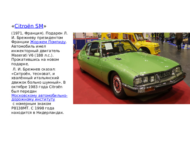 « Citroën SM » (1971, Франция). Подарен Л. И. Брежневу президентом Франции  Жоржем Помпиду . Автомобиль имел инжекторный двигатель Maserati V6 (188 л.с.). Прокатившись на новом подарке,  Л. И. Брежнев сказал: «Ситроён, тесноват, и хвалённый итальянский движок больно шумный». В октябре 1983 года Citroën был передан  Московскому автомобильно-дорожному институту  с номерным знаком Р8138МТ. С 1998 года находится в Нидерландах. 