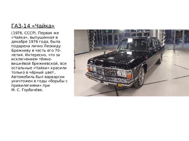 ГАЗ-14 «Чайка»   (1976, СССР). Первая же «Чайка», выпущенная в декабре 1976 года, была подарена лично Леониду Брежневу в честь его 70-летия. Интересно, что за исключением тёмно-вишнёвой брежневской, все остальные «Чайки» красили только в чёрный цвет.. Автомобиль был варварски уничтожен в годы «борьбы с привилегиями» при М. С. Горбачёве. 